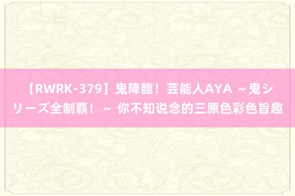 【RWRK-379】鬼降臨！芸能人AYA ～鬼シリーズ全制覇！～ 你不知说念的三原色彩色旨趣