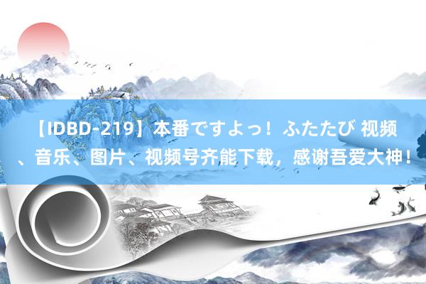 【IDBD-219】本番ですよっ！ふたたび 视频、音乐、图片、视频号齐能下载，感谢吾爱大神！