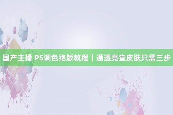 国产主播 PS调色绝版教程｜通透亮堂皮肤只需三步