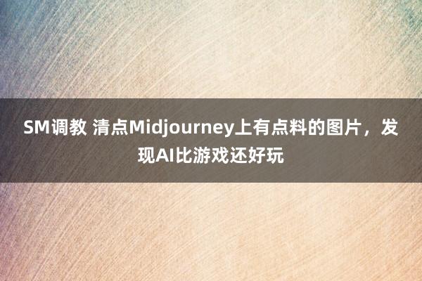 SM调教 清点Midjourney上有点料的图片，发现AI比游戏还好玩