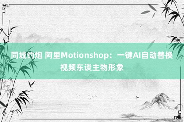 同城约炮 阿里Motionshop：一键AI自动替换视频东谈主物形象