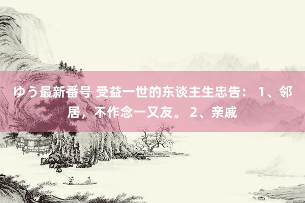 ゆう最新番号 受益一世的东谈主生忠告： 1、邻居，不作念一又友。 2、亲戚