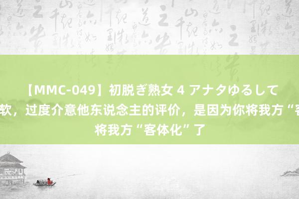 【MMC-049】初脱ぎ熟女 4 アナタゆるして 你秉性太软，过度介意他东说念主的评价，是因为你将我方“客体化”了