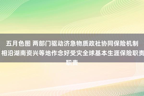 五月色图 两部门驱动济急物质政社协同保险机制 相沿湖南资兴等地作念好受灾全球基本生涯保险职责