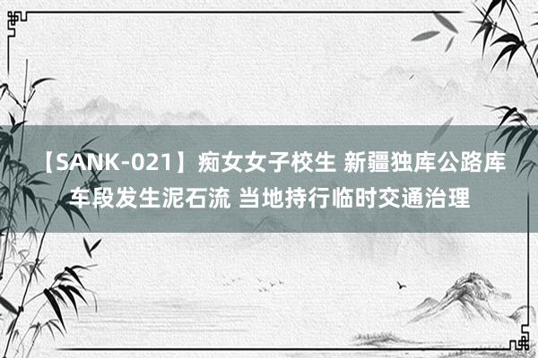 【SANK-021】痴女女子校生 新疆独库公路库车段发生泥石流 当地持行临时交通治理