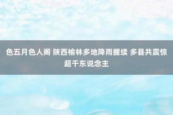 色五月色人阁 陕西榆林多地降雨握续 多县共震惊超千东说念主