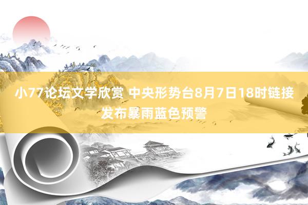 小77论坛文学欣赏 中央形势台8月7日18时链接发布暴雨蓝色预警