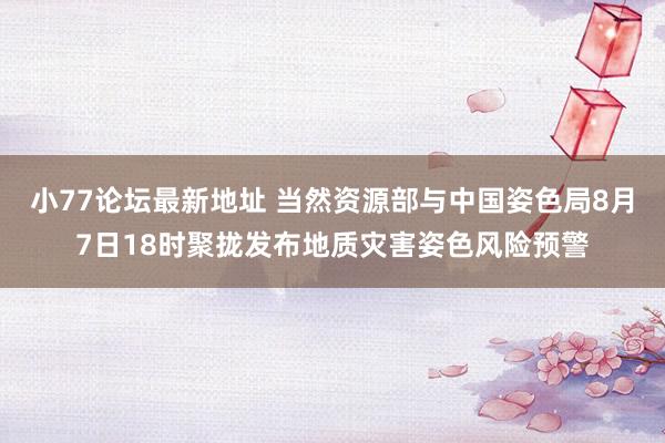 小77论坛最新地址 当然资源部与中国姿色局8月7日18时聚拢发布地质灾害姿色风险预警