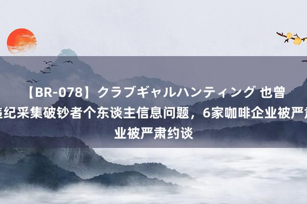 【BR-078】クラブギャルハンティング 也曾存在违纪采集破钞者个东谈主信息问题，6家咖啡企业被严肃约谈