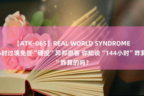 【ATK-065】REAL WORLD SYNDROME 144小时过境免签“硬控”异邦游客 你知谈“144小时”咋算的吗？