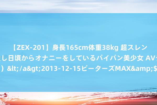 【ZEX-201】身長165cm体重38kg 超スレンダーボディでフェラ動画を愛し日頃からオナニーをしているパイパン美少女 AVデビュー りりか（18歳）</a>2013-12-15ピーターズMAX&$ピーターズMAX 116分钟 本日辟谣（2024年8月7日）