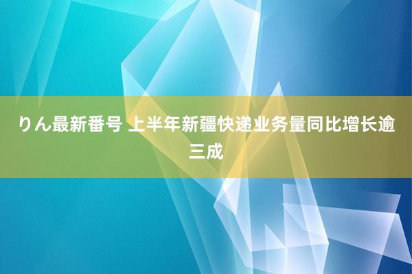 りん最新番号 上半年新疆快递业务量同比增长逾三成