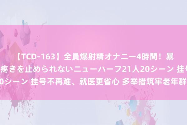 【TCD-163】全員爆射精オナニー4時間！暴発寸前！！ペニクリの疼きを止められないニューハーフ21人20シーン 挂号不再难、就医更省心 多举措筑牢老年群体健康防地