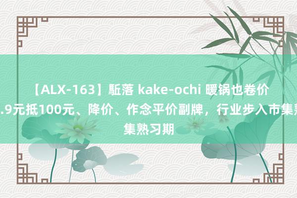 【ALX-163】駈落 kake-ochi 暖锅也卷价钱：9.9元抵100元、降价、作念平价副牌，行业步入市集熟习期