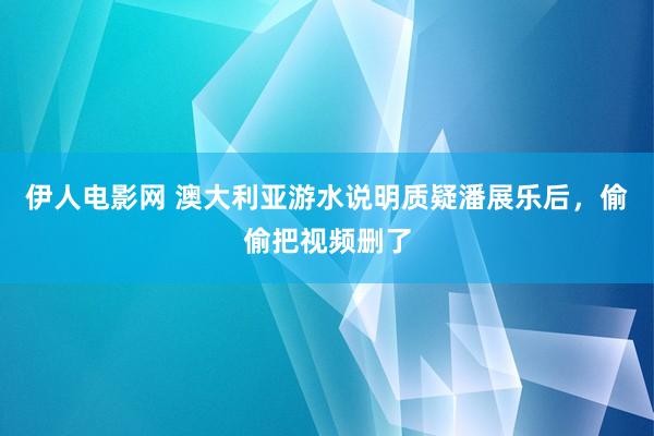 伊人电影网 澳大利亚游水说明质疑潘展乐后，偷偷把视频删了