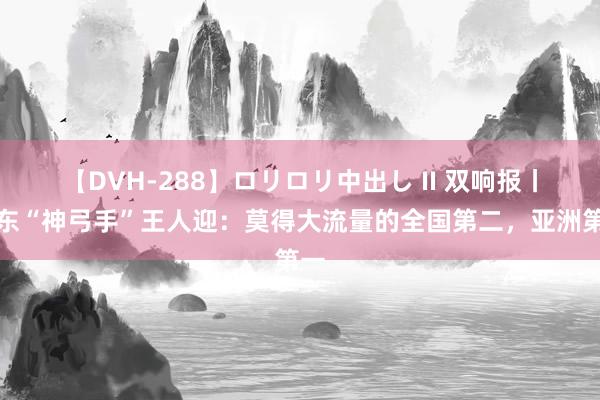 【DVH-288】ロリロリ中出し II 双响报丨山东“神弓手”王人迎：莫得大流量的全国第二，亚洲第一