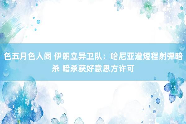 色五月色人阁 伊朗立异卫队：哈尼亚遭短程射弹暗杀 暗杀获好意思方许可