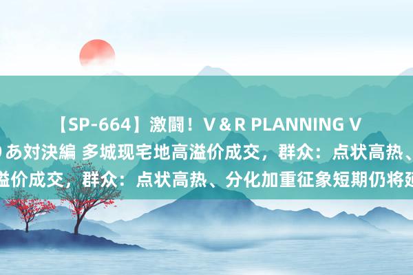 【SP-664】激闘！V＆R PLANNING VS MOODYZ 淫乱痴女ゆりあ対決編 多城现宅地高溢价成交，群众：点状高热、分化加重征象短期仍将延续