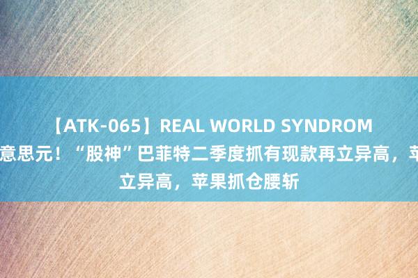 【ATK-065】REAL WORLD SYNDROME 2769亿好意思元！“股神”巴菲特二季度抓有现款再立异高，苹果抓仓腰斩