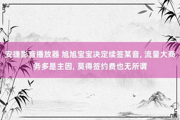 安捷影音播放器 旭旭宝宝决定续签某音, 流量大商务多是主因, 莫得签约费也无所谓