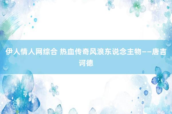 伊人情人网综合 热血传奇风浪东说念主物——唐吉诃德