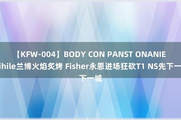 【KFW-004】BODY CON PANST ONANIE Mihile兰博火焰炙烤 Fisher永恩进场狂砍T1 NS先下一城