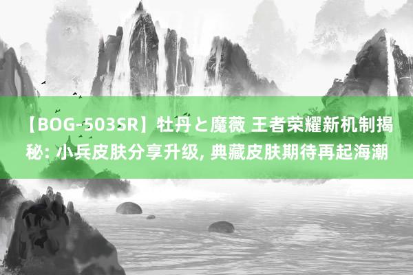 【BOG-503SR】牡丹と魔薇 王者荣耀新机制揭秘: 小兵皮肤分享升级, 典藏皮肤期待再起海潮