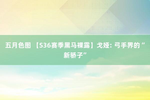 五月色图 【S36赛季黑马裸露】戈娅: 弓手界的“新骄子”