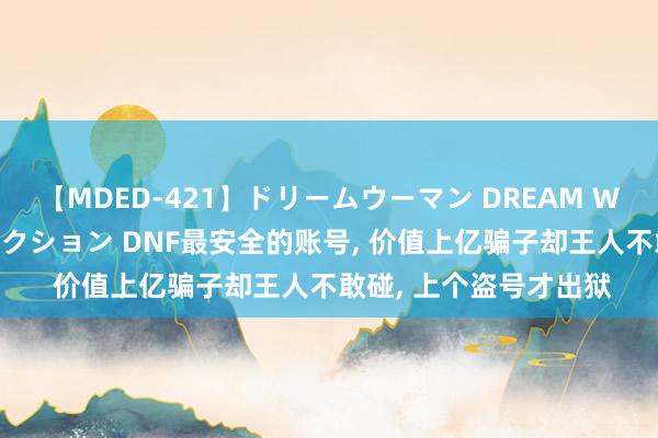 【MDED-421】ドリームウーマン DREAM WOMAN ぶっかけコレクション DNF最安全的账号, 价值上亿骗子却王人不敢碰, 上个盗号才出狱