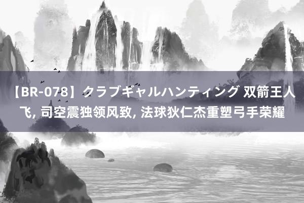 【BR-078】クラブギャルハンティング 双箭王人飞, 司空震独领风致, 法球狄仁杰重塑弓手荣耀