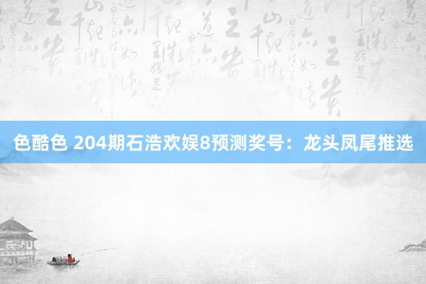 色酷色 204期石浩欢娱8预测奖号：龙头凤尾推选