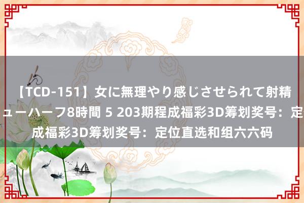 【TCD-151】女に無理やり感じさせられて射精までしてしまうニューハーフ8時間 5 203期程成福彩3D筹划奖号：定位直选和组六六码