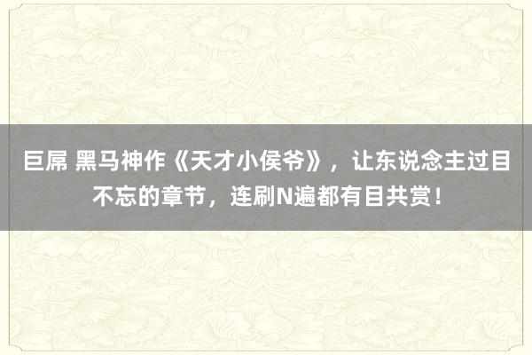 巨屌 黑马神作《天才小侯爷》，让东说念主过目不忘的章节，连刷N遍都有目共赏！