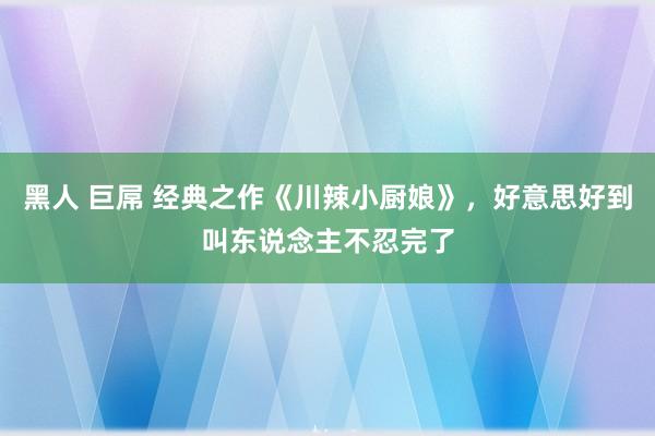 黑人 巨屌 经典之作《川辣小厨娘》，好意思好到叫东说念主不忍完了