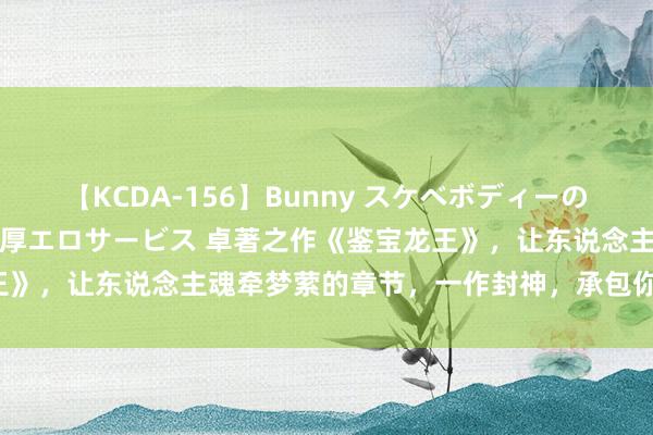 【KCDA-156】Bunny スケベボディーのバニーガールが手と口で濃厚エロサービス 卓著之作《鉴宝龙王》，让东说念主魂牵梦萦的章节，一作封神，承包你的不眠夜！