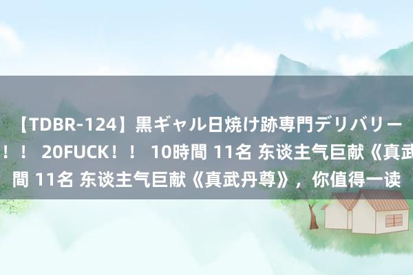 【TDBR-124】黒ギャル日焼け跡専門デリバリーヘルス チョーベスト！！ 20FUCK！！ 10時間 11名 东谈主气巨献《真武丹尊》，你值得一读