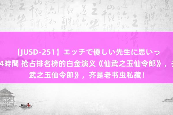 【JUSD-251】エッチで優しい先生に思いっきり甘えまくり4時間 抢占排名榜的白金演义《仙武之玉仙令郎》，齐是老书虫私藏！