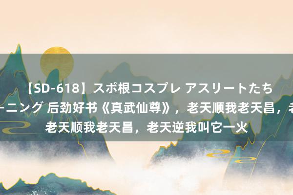 【SD-618】スポ根コスプレ アスリートたちの濡れ濡れトレーニング 后劲好书《真武仙尊》，老天顺我老天昌，老天逆我叫它一火