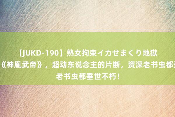 【JUKD-190】熟女拘束イカせまくり地獄 相等保举《神凰武帝》，超动东说念主的片断，资深老书虫都垂世不朽！