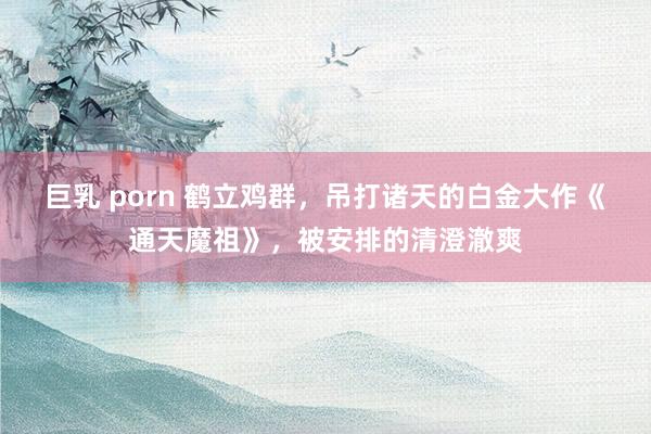 巨乳 porn 鹤立鸡群，吊打诸天的白金大作《通天魔祖》，被安排的清澄澈爽