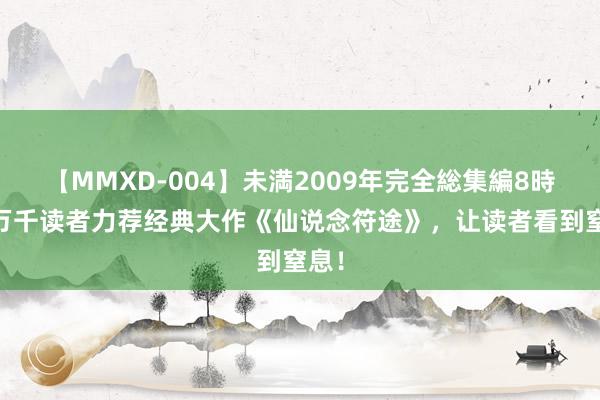 【MMXD-004】未満2009年完全総集編8時間 万千读者力荐经典大作《仙说念符途》，让读者看到窒息！