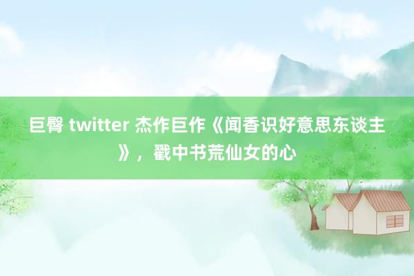 巨臀 twitter 杰作巨作《闻香识好意思东谈主》，戳中书荒仙女的心