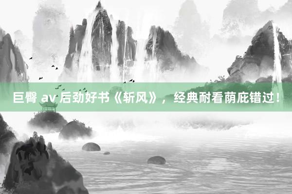 巨臀 av 后劲好书《斩风》，经典耐看荫庇错过！