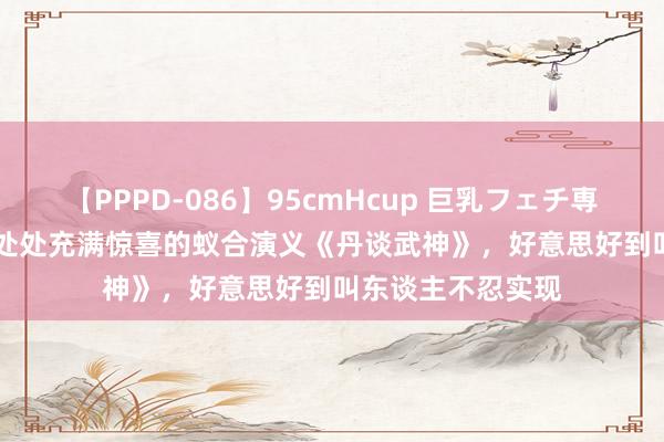 【PPPD-086】95cmHcup 巨乳フェチ専用ソープ SARA 处处充满惊喜的蚁合演义《丹谈武神》，好意思好到叫东谈主不忍实现