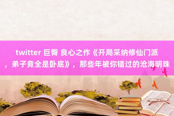 twitter 巨臀 良心之作《开局采纳修仙门派，弟子竟全是卧底》，那些年被你错过的沧海明珠