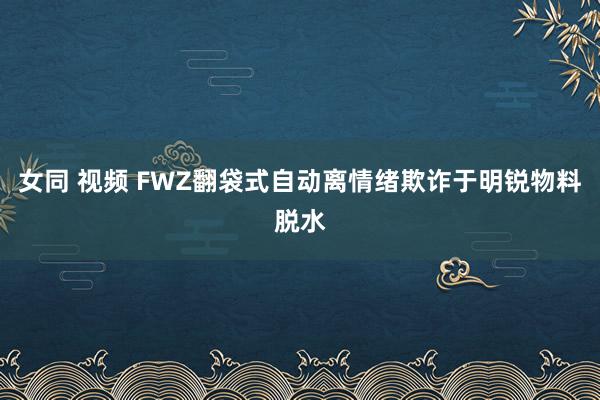 女同 视频 FWZ翻袋式自动离情绪欺诈于明锐物料脱水