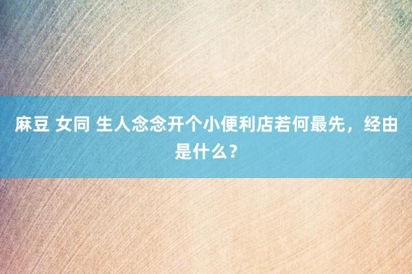 麻豆 女同 生人念念开个小便利店若何最先，经由是什么？