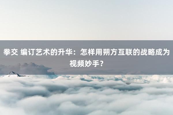 拳交 编订艺术的升华：怎样用朔方互联的战略成为视频妙手？