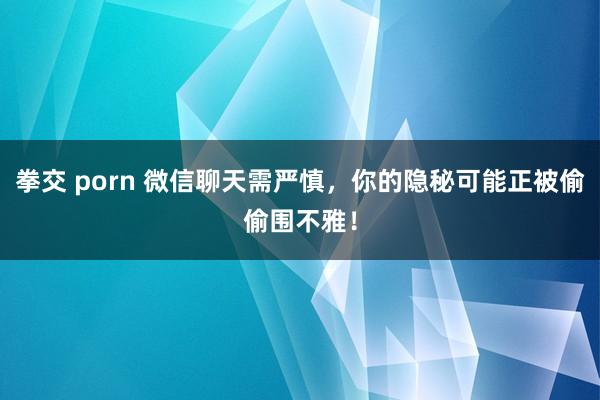 拳交 porn 微信聊天需严慎，你的隐秘可能正被偷偷围不雅！