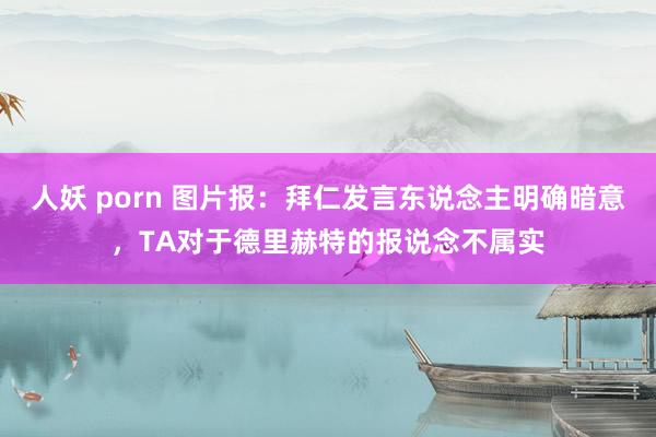 人妖 porn 图片报：拜仁发言东说念主明确暗意，TA对于德里赫特的报说念不属实